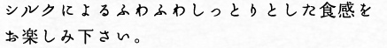 シルクによるふわふわしっとりとした食感をお楽しみください。