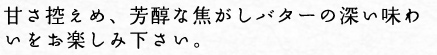 甘さ控えめ、芳醇な焦がしバターの深い味わいをお楽しみ下さい。